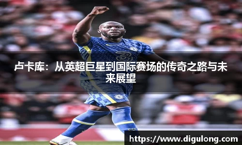 卢卡库:从英超巨星到国际赛场的传奇之路与未来展望